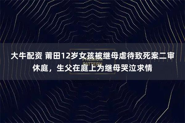 大牛配资 莆田12岁女孩被继母虐待致死案二审休庭，生父在庭上为继母哭泣求情