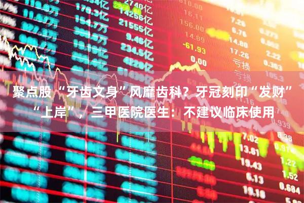 聚点股 “牙齿文身”风靡齿科？牙冠刻印“发财”“上岸”，三甲医院医生：不建议临床使用