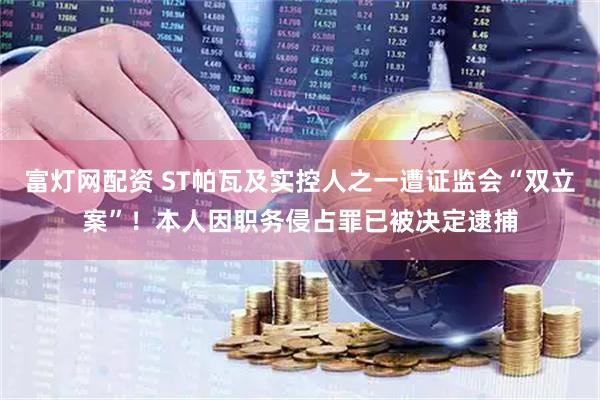 富灯网配资 ST帕瓦及实控人之一遭证监会“双立案”！本人因职务侵占罪已被决定逮捕
