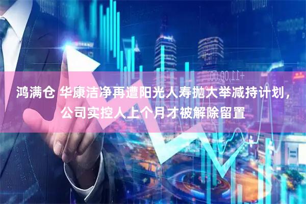 鸿满仓 华康洁净再遭阳光人寿抛大举减持计划，公司实控人上个月才被解除留置