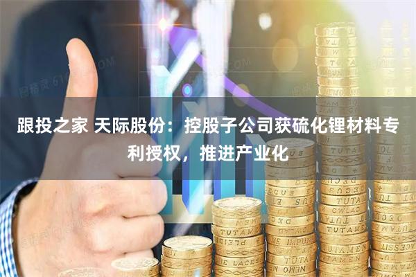 跟投之家 天际股份：控股子公司获硫化锂材料专利授权，推进产业化