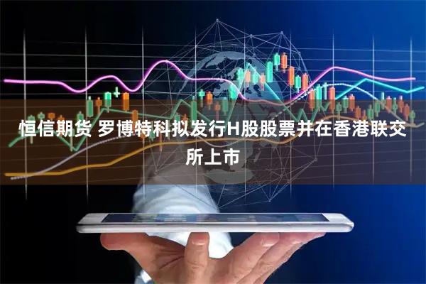 恒信期货 罗博特科拟发行H股股票并在香港联交所上市