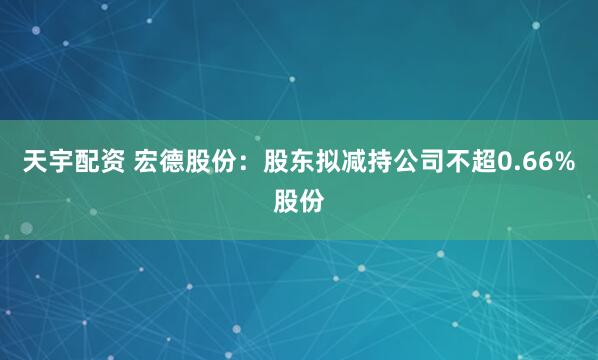 天宇配资 宏德股份：股东拟减持公司不超0.66%股份