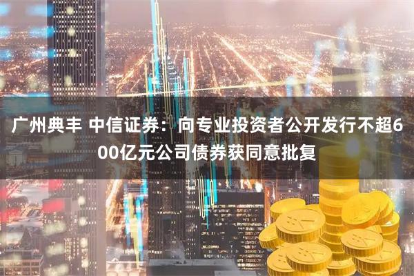 广州典丰 中信证券：向专业投资者公开发行不超600亿元公司债券获同意批复