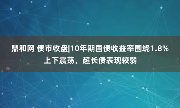 鼎和网 债市收盘|10年期国债收益率围绕1.8%上下震荡，超长债表现较弱
