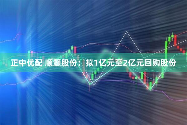 正中优配 顺灏股份：拟1亿元至2亿元回购股份
