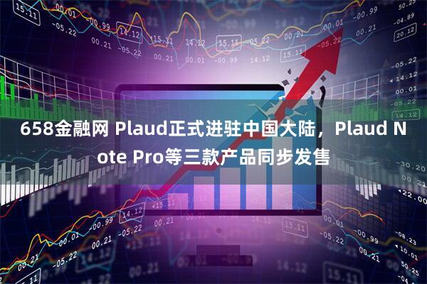 658金融网 Plaud正式进驻中国大陆，Plaud Note Pro等三款产品同步发售