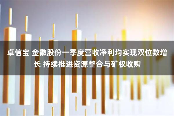 卓信宝 金徽股份一季度营收净利均实现双位数增长 持续推进资源整合与矿权收购