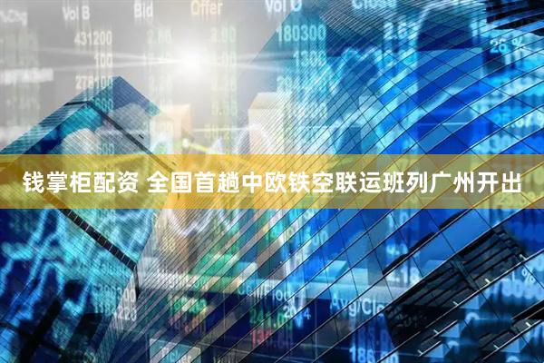 钱掌柜配资 全国首趟中欧铁空联运班列广州开出