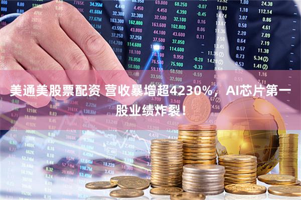 美通美股票配资 营收暴增超4230%，AI芯片第一股业绩炸裂！
