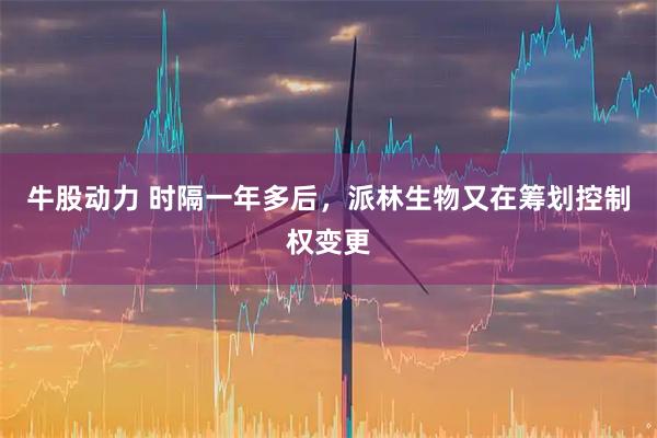 牛股动力 时隔一年多后，派林生物又在筹划控制权变更