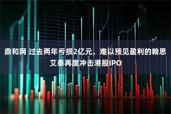 鼎和网 过去两年亏损2亿元，难以预见盈利的翰思艾泰再度冲击港股IPO