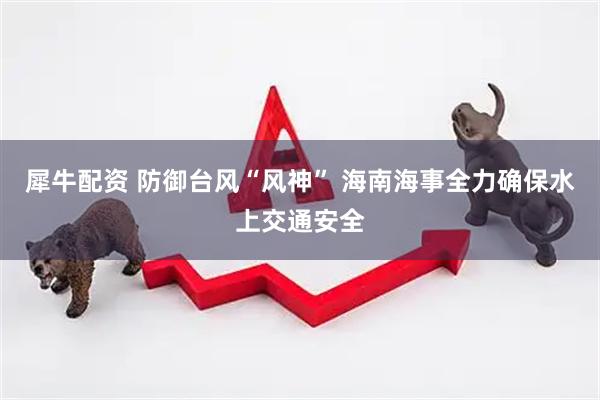 犀牛配资 防御台风“风神” 海南海事全力确保水上交通安全