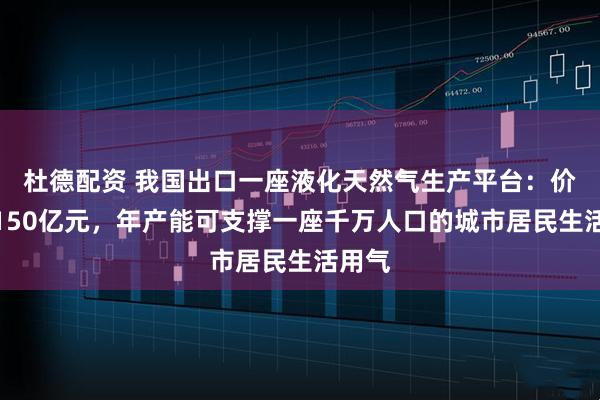 杜德配资 我国出口一座液化天然气生产平台：价值近150亿元，年产能可支撑一座千万人口的城市居民生活用气
