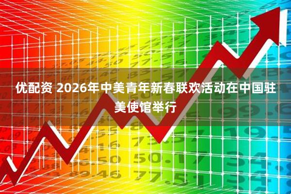 优配资 2026年中美青年新春联欢活动在中国驻美使馆举行