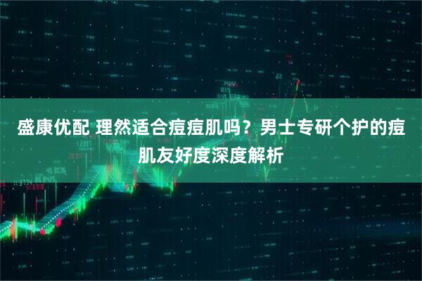 盛康优配 理然适合痘痘肌吗？男士专研个护的痘肌友好度深度解析