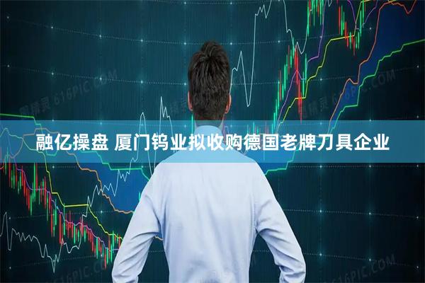 融亿操盘 厦门钨业拟收购德国老牌刀具企业