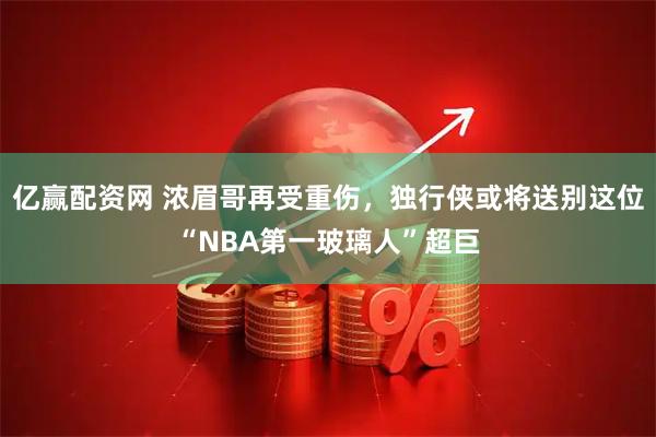 亿赢配资网 浓眉哥再受重伤，独行侠或将送别这位“NBA第一玻璃人”超巨