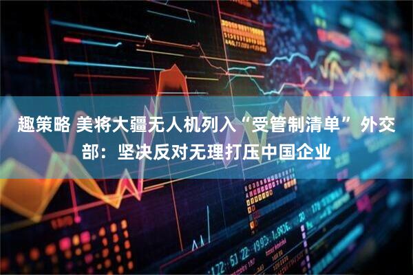 趣策略 美将大疆无人机列入“受管制清单” 外交部：坚决反对无理打压中国企业