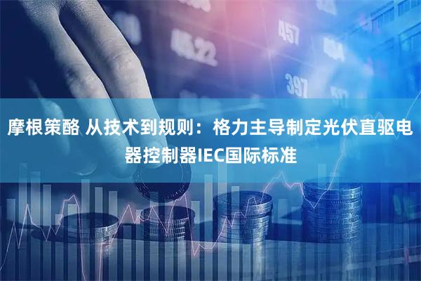 摩根策酪 从技术到规则：格力主导制定光伏直驱电器控制器IEC国际标准