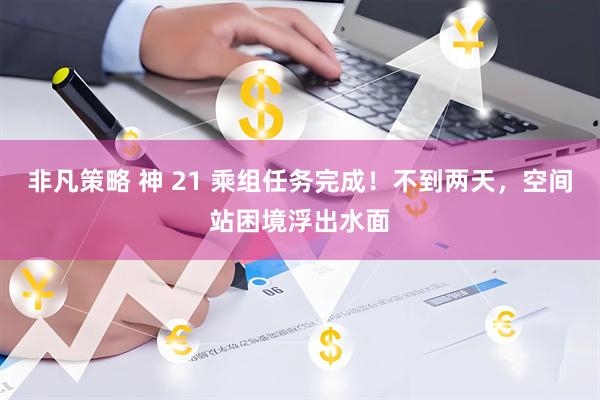 非凡策略 神 21 乘组任务完成！不到两天，空间站困境浮出水面