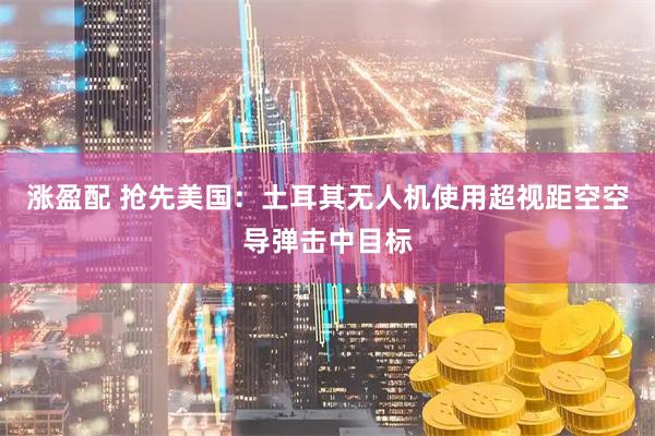 涨盈配 抢先美国：土耳其无人机使用超视距空空导弹击中目标
