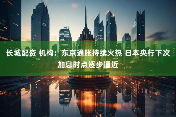 长城配资 机构：东京通胀持续火热 日本央行下次加息时点逐步逼近
