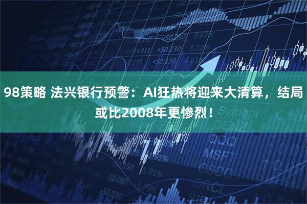 98策略 法兴银行预警：AI狂热将迎来大清算，结局或比2008年更惨烈！
