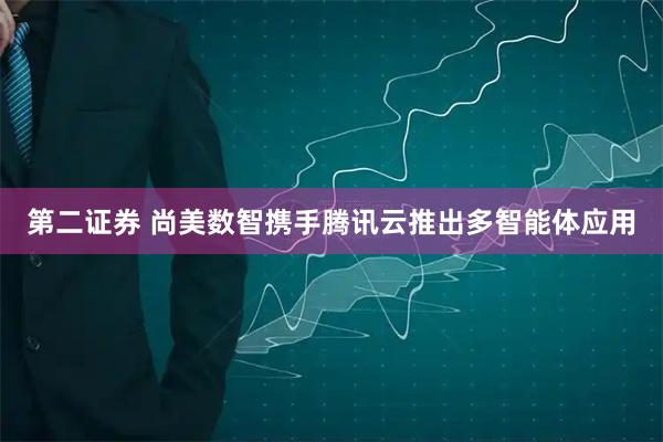 第二证券 尚美数智携手腾讯云推出多智能体应用
