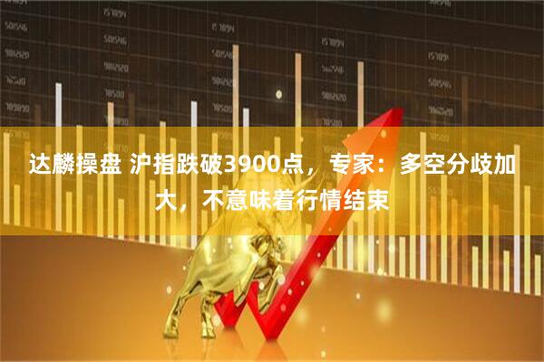达麟操盘 沪指跌破3900点，专家：多空分歧加大，不意味着行情结束
