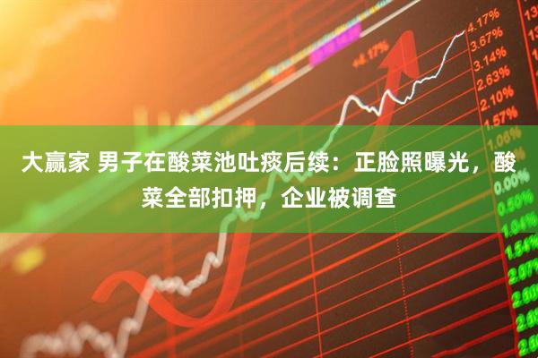 大赢家 男子在酸菜池吐痰后续：正脸照曝光，酸菜全部扣押，企业被调查
