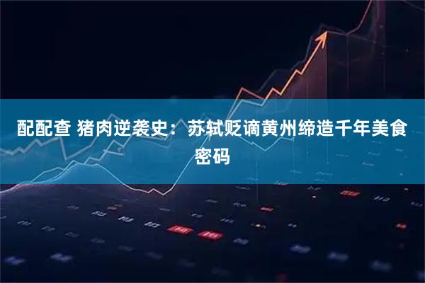 配配查 猪肉逆袭史：苏轼贬谪黄州缔造千年美食密码