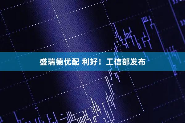 盛瑞德优配 利好！工信部发布