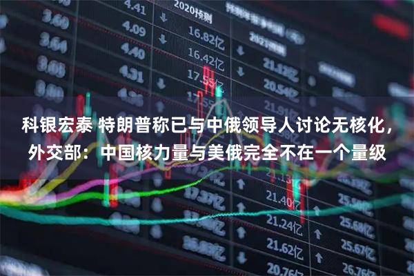 科银宏泰 特朗普称已与中俄领导人讨论无核化，外交部：中国核力量与美俄完全不在一个量级