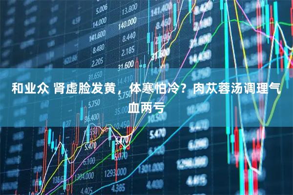 和业众 肾虚脸发黄，体寒怕冷？肉苁蓉汤调理气血两亏