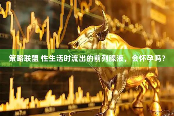 策略联盟 性生活时流出的前列腺液，会怀孕吗？