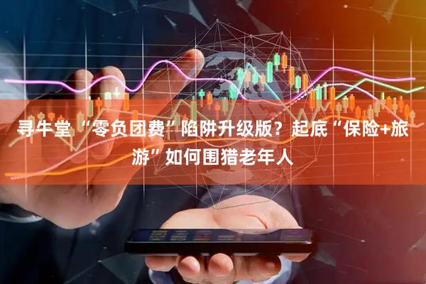 寻牛堂 “零负团费”陷阱升级版？起底“保险+旅游”如何围猎老年人