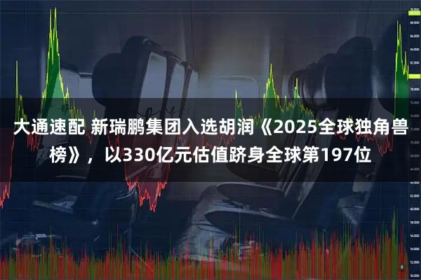 大通速配 新瑞鹏集团入选胡润《2025全球独角兽榜》，以330亿元估值跻身全球第197位