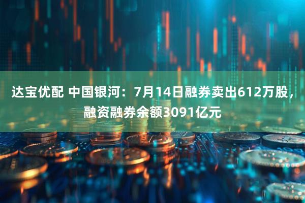 达宝优配 中国银河：7月14日融券卖出612万股，融资融券余额3091亿元
