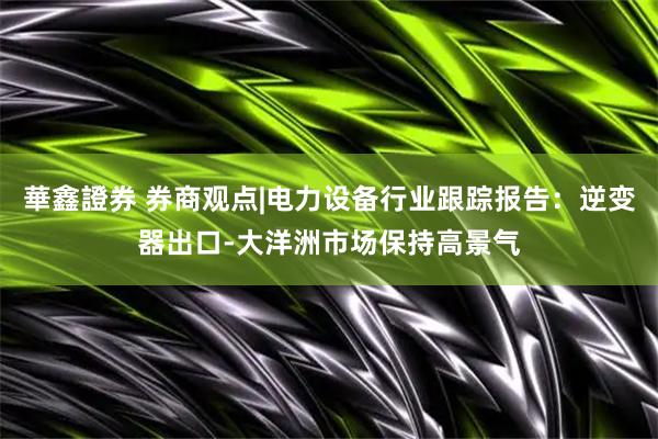華鑫證券 券商观点|电力设备行业跟踪报告：逆变器出口-大洋洲市场保持高景气