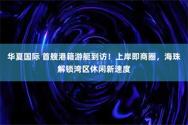 华夏国际 首艘港籍游艇到访！上岸即商圈，海珠解锁湾区休闲新速度