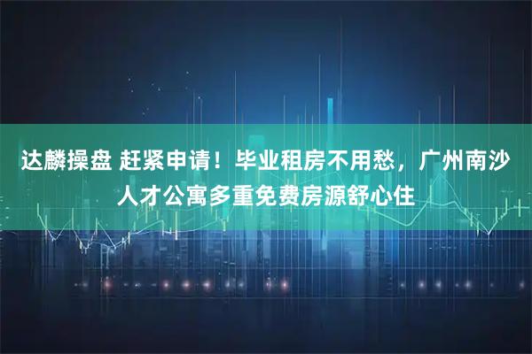 达麟操盘 赶紧申请！毕业租房不用愁，广州南沙人才公寓多重免费房源舒心住